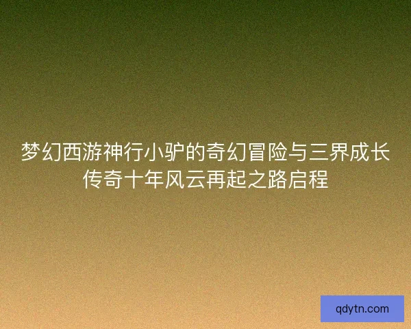 梦幻西游神行小驴的奇幻冒险与三界成长传奇十年风云再起之路启程 梦幻西游神行小驴的奇幻冒险与三界成长传奇十年风云再起之路启程