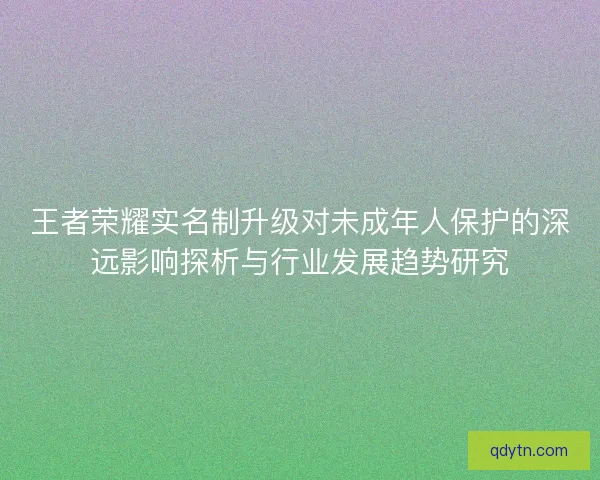 王者荣耀实名制升级对未成年人保护的深远影响探析与行业发展趋势研究 王者荣耀实名制升级对未成年人保护的深远影响探析与行业发展趋势研究