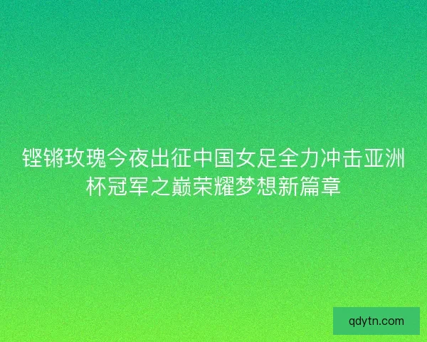 铿锵玫瑰今夜出征中国女足全力冲击亚洲杯冠军之巅荣耀梦想新篇章