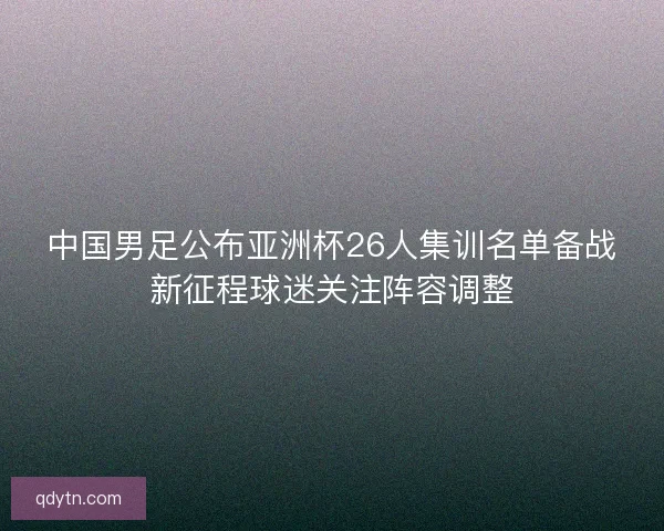 中国男足公布亚洲杯26人集训名单备战新征程球迷关注阵容调整