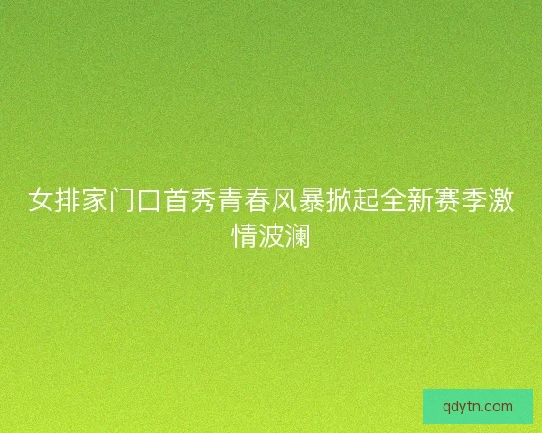 女排家门口首秀青春风暴掀起全新赛季激情波澜