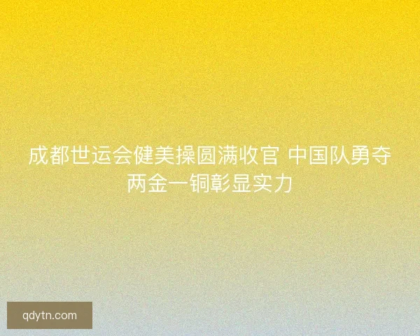 成都世运会健美操圆满收官 中国队勇夺两金一铜彰显实力