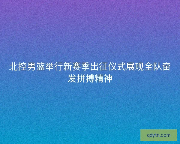 北控男篮举行新赛季出征仪式展现全队奋发拼搏精神