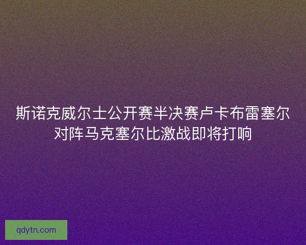斯诺克威尔士公开赛半决赛卢卡布雷塞尔对阵马克塞尔比激战即将打响 斯诺克威尔士公开赛半决赛卢卡布雷塞尔对阵马克塞尔比激战即将打响