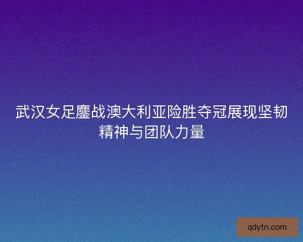 武汉女足鏖战澳大利亚险胜夺冠展现坚韧精神与团队力量