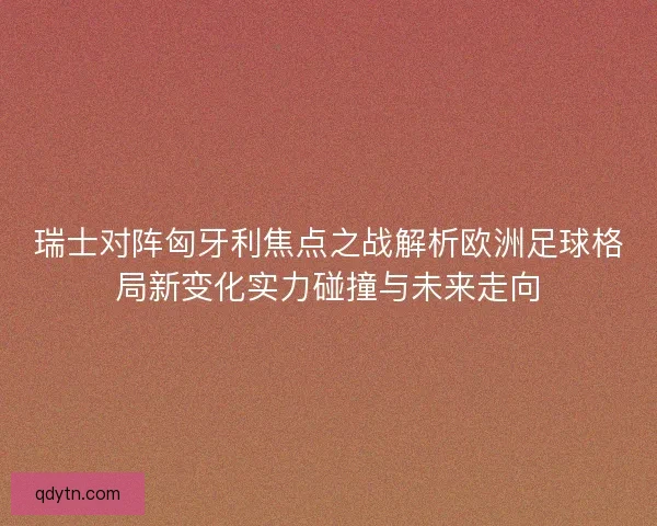 瑞士对阵匈牙利焦点之战解析欧洲足球格局新变化实力碰撞与未来走向 瑞士对阵匈牙利焦点之战解析欧洲足球格局新变化实力碰撞与未来走向
