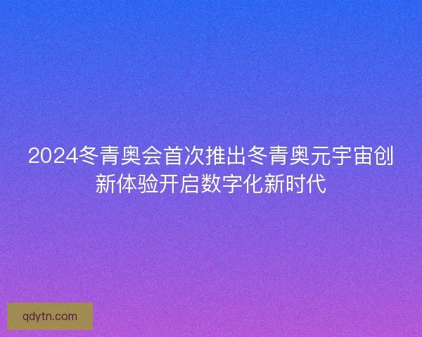 2024冬青奥会首次推出冬青奥元宇宙创新体验开启数字化新时代