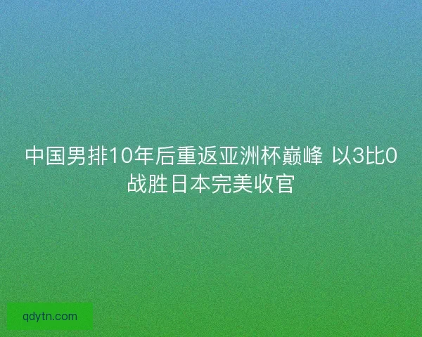 中国男排10年后重返亚洲杯巅峰 以3比0战胜日本完美收官