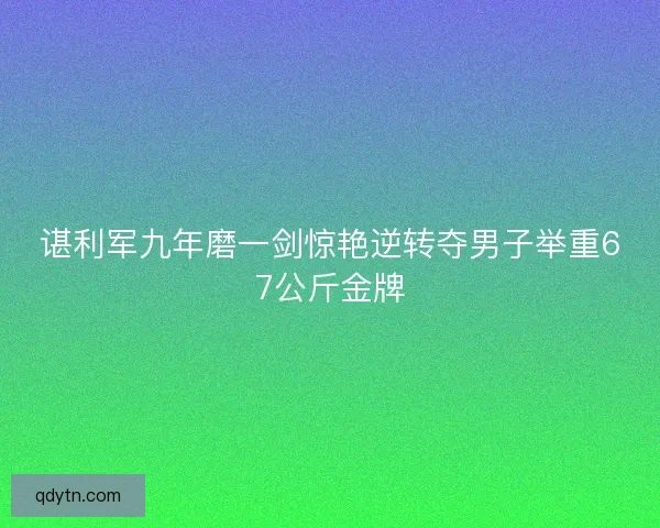 谌利军九年磨一剑惊艳逆转夺男子举重67公斤金牌
