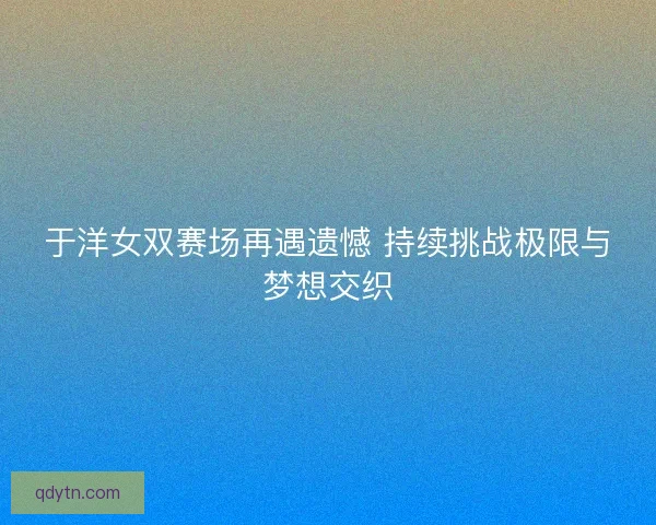 于洋女双赛场再遇遗憾 持续挑战极限与梦想交织 于洋女双赛场再遇遗憾 持续挑战极限与梦想交织
