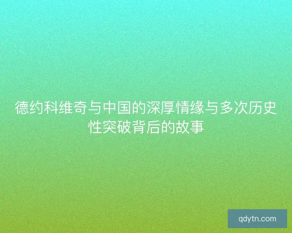 德约科维奇与中国的深厚情缘与多次历史性突破背后的故事