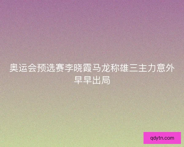 奥运会预选赛李晓霞马龙称雄三主力意外早早出局 奥运会预选赛李晓霞马龙称雄三主力意外早早出局