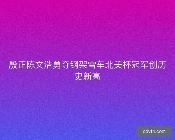 殷正陈文浩勇夺钢架雪车北美杯冠军创历史新高