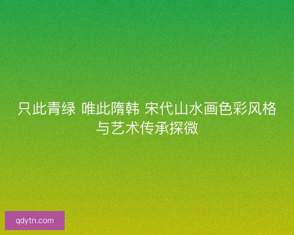 只此青绿 唯此隋韩 宋代山水画色彩风格与艺术传承探微