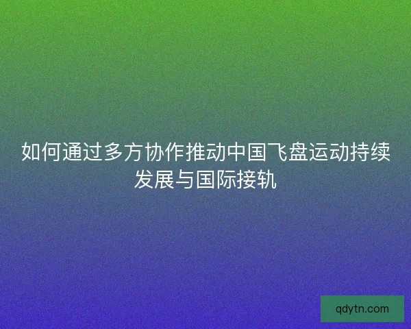如何通过多方协作推动中国飞盘运动持续发展与国际接轨