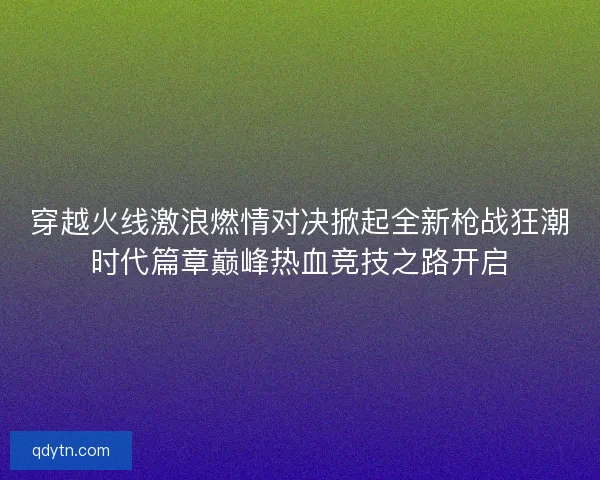 穿越火线激浪燃情对决掀起全新枪战狂潮时代篇章巅峰热血竞技之路开启
