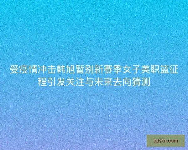 受疫情冲击韩旭暂别新赛季女子美职篮征程引发关注与未来去向猜测