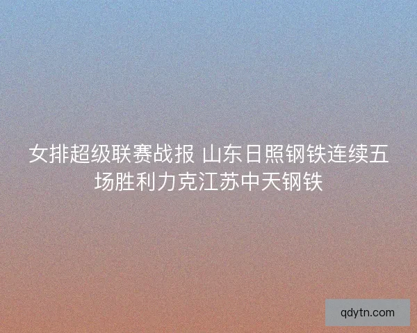 女排超级联赛战报 山东日照钢铁连续五场胜利力克江苏中天钢铁