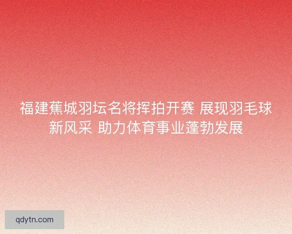 福建蕉城羽坛名将挥拍开赛 展现羽毛球新风采 助力体育事业蓬勃发展