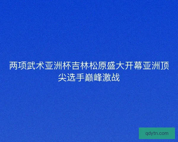 两项武术亚洲杯吉林松原盛大开幕亚洲顶尖选手巅峰激战