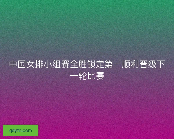 中国女排小组赛全胜锁定第一顺利晋级下一轮比赛