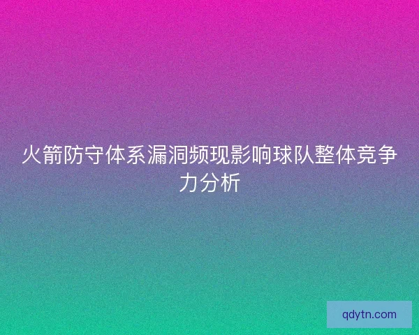火箭防守体系漏洞频现影响球队整体竞争力分析 火箭防守体系漏洞频现影响球队整体竞争力分析