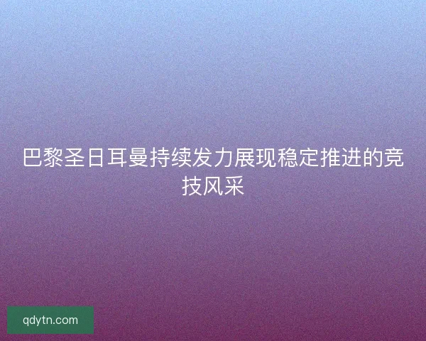 巴黎圣日耳曼持续发力展现稳定推进的竞技风采 巴黎圣日耳曼持续发力展现稳定推进的竞技风采